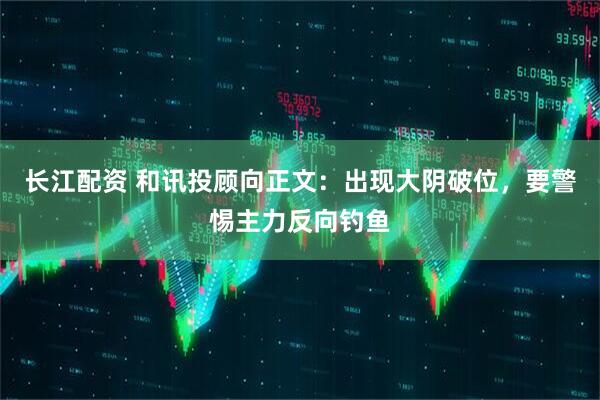 长江配资 和讯投顾向正文：出现大阴破位，要警惕主力反向钓鱼