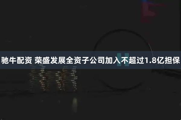 驰牛配资 荣盛发展全资子公司加入不超过1.8亿担保