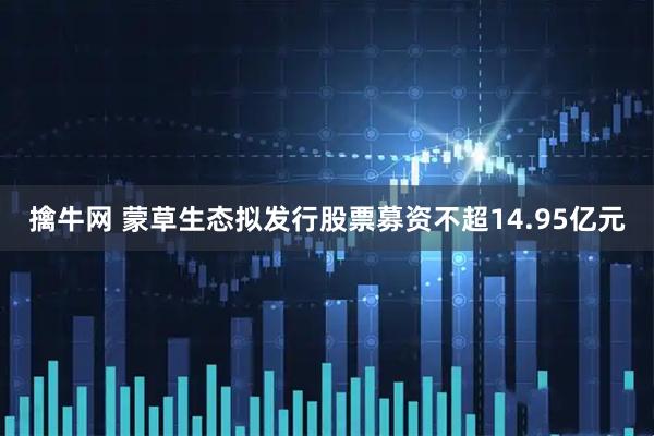 擒牛网 蒙草生态拟发行股票募资不超14.95亿元