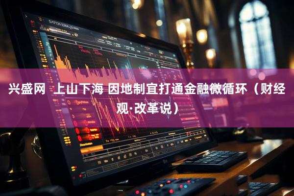 兴盛网  上山下海 因地制宜打通金融微循环（财经观·改革说）