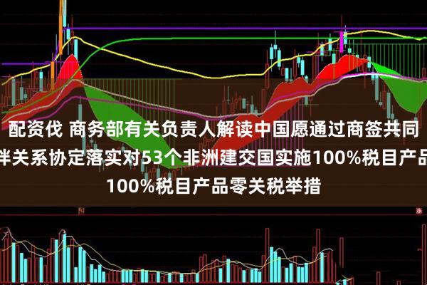 配资伐 商务部有关负责人解读中国愿通过商签共同发展经济伙伴关系协定落实对53个非洲建交国实施100%税目产品零关税举措