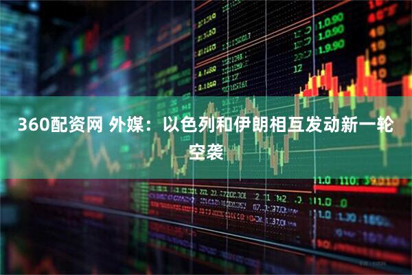 360配资网 外媒：以色列和伊朗相互发动新一轮空袭