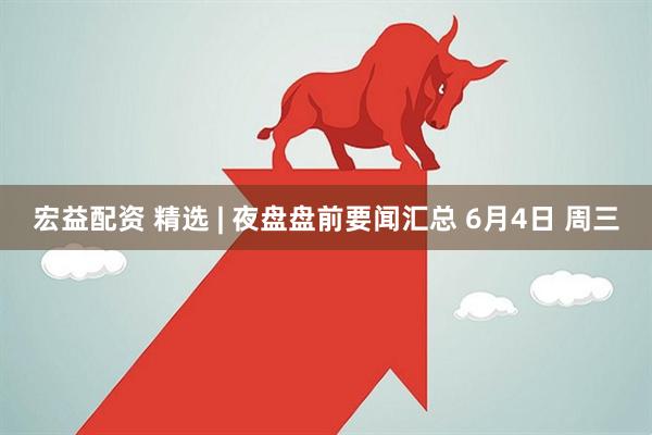 宏益配资 精选 | 夜盘盘前要闻汇总 6月4日 周三