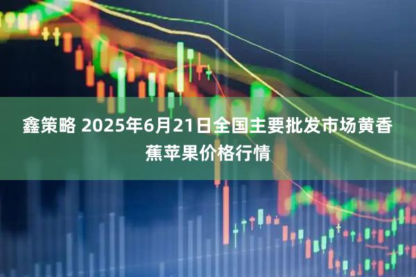 鑫策略 2025年6月21日全国主要批发市场黄香蕉苹果价格行情