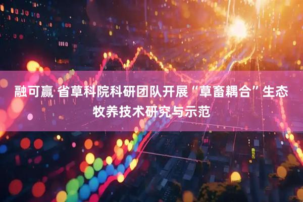 融可赢 省草科院科研团队开展“草畜耦合”生态牧养技术研究与示范
