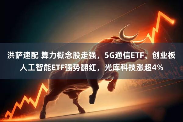 洪萨速配 算力概念股走强，5G通信ETF、创业板人工智能ETF强势翻红，光库科技涨超4%