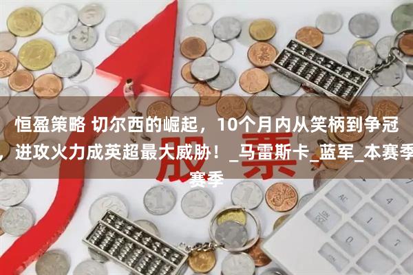 恒盈策略 切尔西的崛起，10个月内从笑柄到争冠，进攻火力成英超最大威胁！_马雷斯卡_蓝军_本赛季