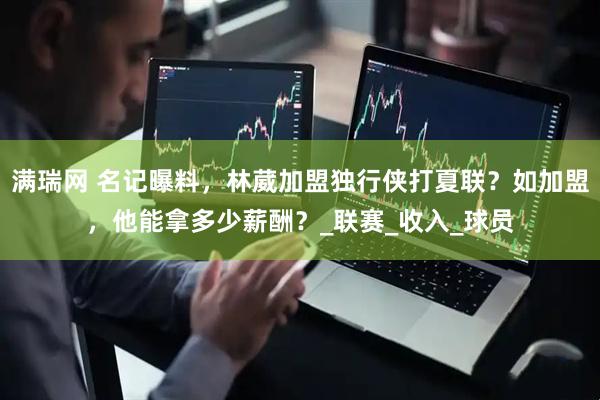 满瑞网 名记曝料，林葳加盟独行侠打夏联？如加盟，他能拿多少薪酬？_联赛_收入_球员