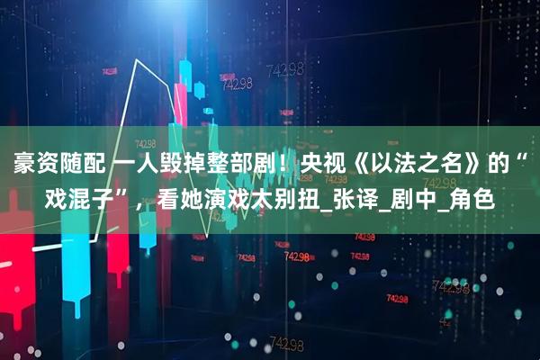 豪资随配 一人毁掉整部剧！央视《以法之名》的“戏混子”，看她演戏太别扭_张译_剧中_角色