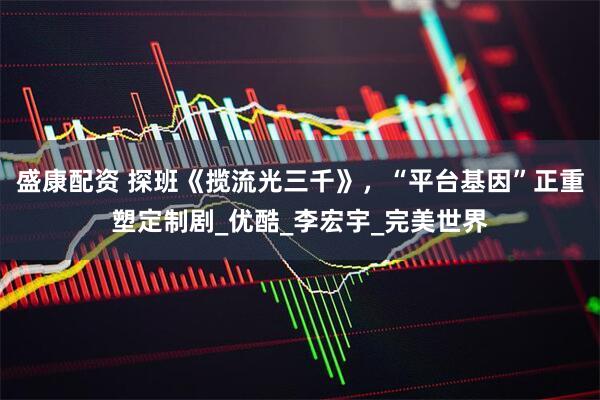 盛康配资 探班《揽流光三千》，“平台基因”正重塑定制剧_优酷_李宏宇_完美世界