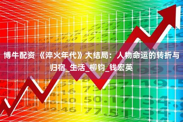 博牛配资 《淬火年代》大结局：人物命运的转折与归宿_生活_柳钧_钱宏英
