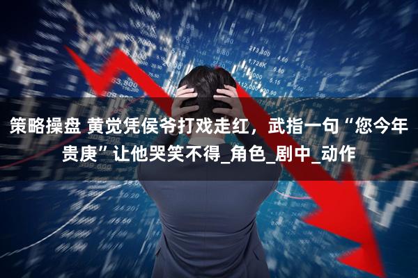 策略操盘 黄觉凭侯爷打戏走红，武指一句“您今年贵庚”让他哭笑不得_角色_剧中_动作