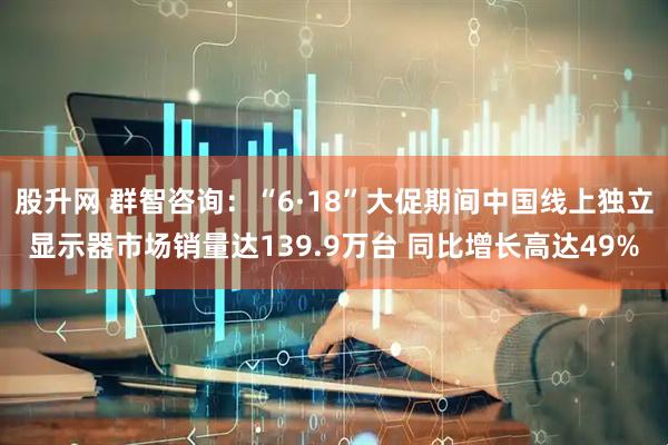 股升网 群智咨询：“6·18”大促期间中国线上独立显示器市场销量达139.9万台 同比增长高达49%