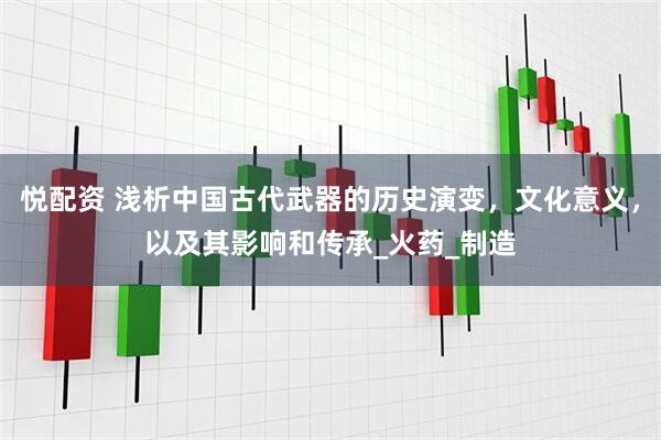 悦配资 浅析中国古代武器的历史演变，文化意义，以及其影响和传承_火药_制造