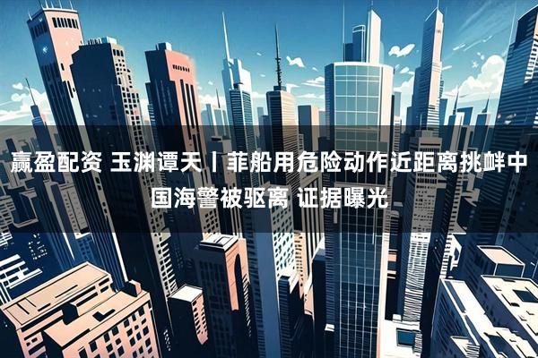 赢盈配资 玉渊谭天丨菲船用危险动作近距离挑衅中国海警被驱离 证据曝光