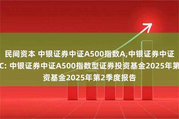 民间资本 中银证券中证A500指数A,中银证券中证A500指数C: 中银证券中证A500指数型证券投资基金2025年第2季度报告