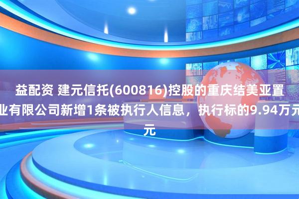益配资 建元信托(600816)控股的重庆结美亚置业有限公司新增1条被执行人信息，执行标的9.94万元
