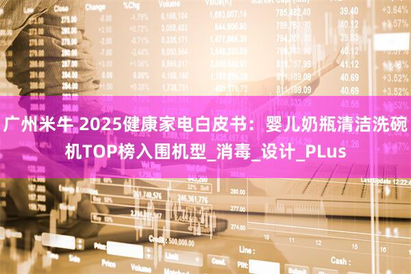 广州米牛 2025健康家电白皮书：婴儿奶瓶清洁洗碗机TOP榜入围机型_消毒_设计_PLus