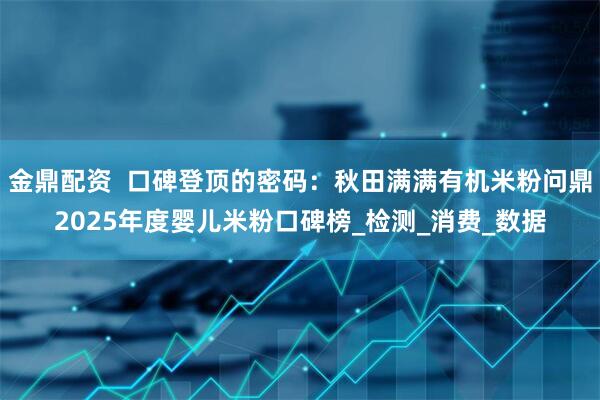 金鼎配资  口碑登顶的密码：秋田满满有机米粉问鼎2025年度婴儿米粉口碑榜_检测_消费_数据