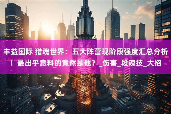 丰益国际 猎魂世界：五大阵营现阶段强度汇总分析！最出乎意料的竟然是他？_伤害_段魂技_大招