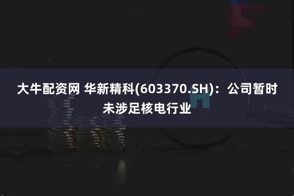 大牛配资网 华新精科(603370.SH)：公司暂时未涉足核电行业