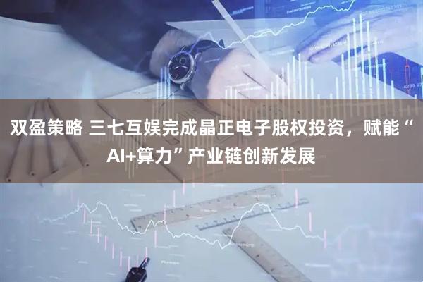 双盈策略 三七互娱完成晶正电子股权投资，赋能“AI+算力”产业链创新发展