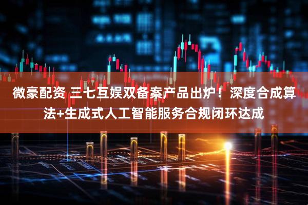 微豪配资 三七互娱双备案产品出炉！深度合成算法+生成式人工智能服务合规闭环达成