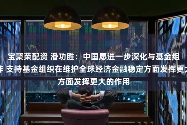 宝聚荣配资 潘功胜：中国愿进一步深化与基金组织的合作 支持基金组织在维护全球经济金融稳定方面发挥更大的作用