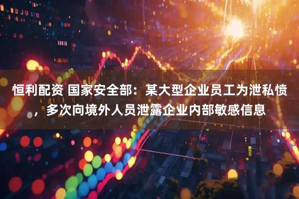 恒利配资 国家安全部：某大型企业员工为泄私愤，多次向境外人员泄露企业内部敏感信息