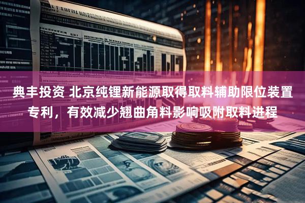 典丰投资 北京纯锂新能源取得取料辅助限位装置专利,有效减少翘曲角料影响吸附取料进程