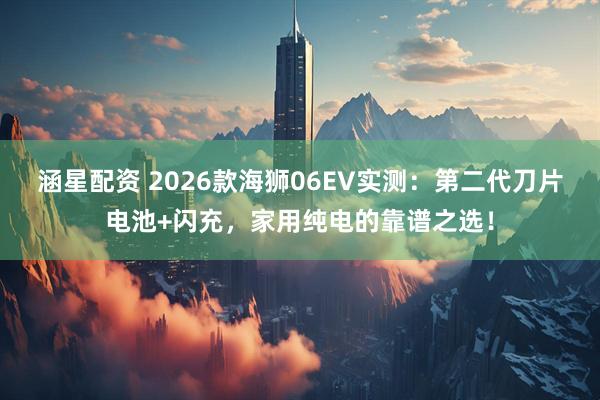 涵星配资 2026款海狮06EV实测：第二代刀片电池+闪充，家用纯电的靠谱之选！