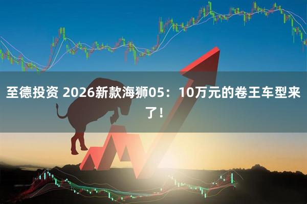 至德投资 2026新款海狮05：10万元的卷王车型来了！