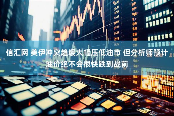 信汇网 美伊冲突趋缓大幅压低油市 但分析师预计油价绝不会很快跌到战前